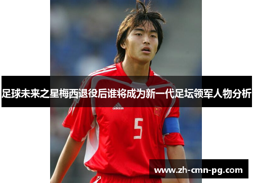 足球未来之星梅西退役后谁将成为新一代足坛领军人物分析 足球未来之星梅西退役后谁将成为新一代足坛领军人物分析