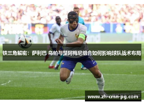 铁三角解密:萨利巴 乌帕与楚阿梅尼组合如何影响球队战术布局 铁三角解密:萨利巴 乌帕与楚阿梅尼组合如何影响球队战术布局