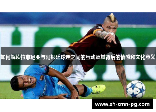 如何解读拉菲尼亚与阿根廷球迷之间的互动及其背后的情感和文化意义 如何解读拉菲尼亚与阿根廷球迷之间的互动及其背后的情感和文化意义