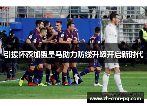 引援怀森加盟皇马助力防线升级开启新时代