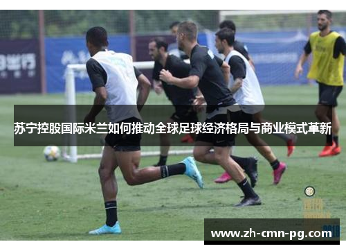 苏宁控股国际米兰如何推动全球足球经济格局与商业模式革新 苏宁控股国际米兰如何推动全球足球经济格局与商业模式革新