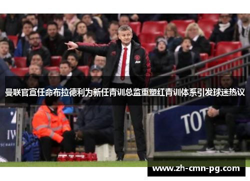 曼联官宣任命布拉德利为新任青训总监重塑红青训体系引发球迷热议 曼联官宣任命布拉德利为新任青训总监重塑红青训体系引发球迷热议