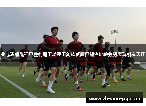 亚冠焦点战神户胜利船主场冲击淘汰赛席位能否延续强势表现引发关注